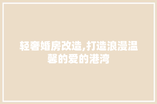 轻奢婚房改造,打造浪漫温馨的爱的港湾