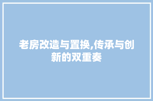 老房改造与置换,传承与创新的双重奏