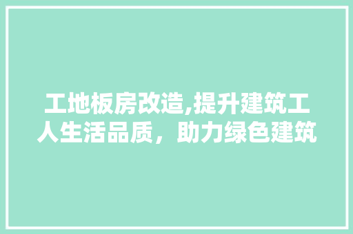 工地板房改造,提升建筑工人生活品质，助力绿色建筑发展
