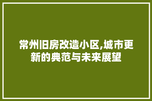 常州旧房改造小区,城市更新的典范与未来展望