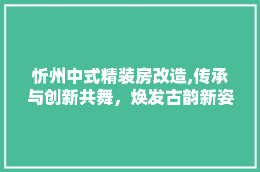 忻州中式精装房改造,传承与创新共舞，焕发古韵新姿