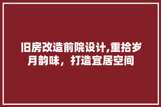 旧房改造前院设计,重拾岁月韵味，打造宜居空间