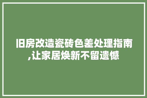 旧房改造瓷砖色差处理指南,让家居焕新不留遗憾