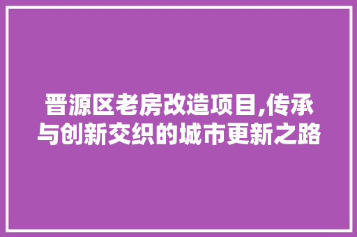 晋源区老房改造项目,传承与创新交织的城市更新之路