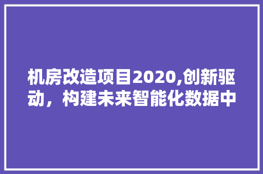 机房改造项目2020,创新驱动，构建未来智能化数据中心