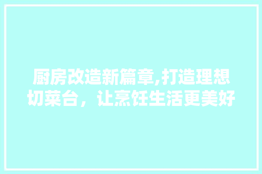 厨房改造新篇章,打造理想切菜台，让烹饪生活更美好