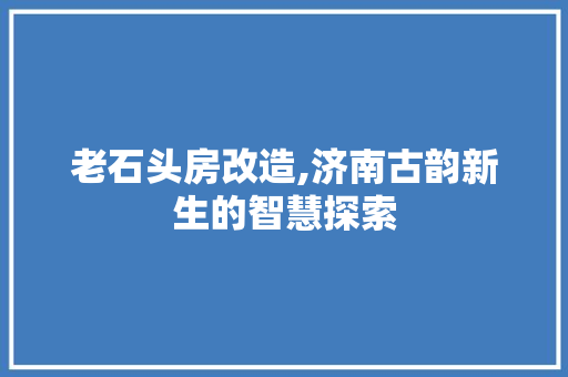 老石头房改造,济南古韵新生的智慧探索