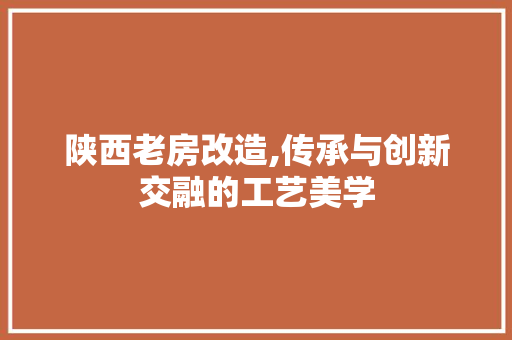 陕西老房改造,传承与创新交融的工艺美学