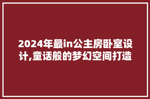 2024年最in公主房卧室设计,童话般的梦幻空间打造指南