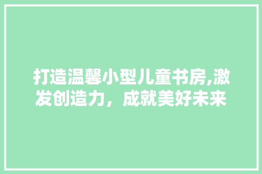 打造温馨小型儿童书房,激发创造力，成就美好未来
