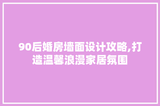 90后婚房墙面设计攻略,打造温馨浪漫家居氛围