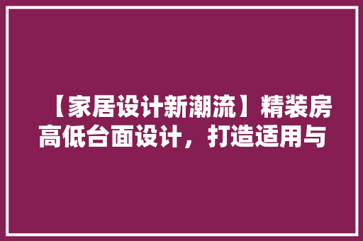 【家居设计新潮流】精装房高低台面设计，打造适用与美观兼顾的厨房空间！
