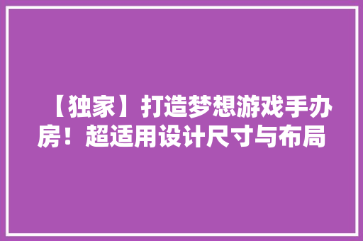 【独家】打造梦想游戏手办房！超适用设计尺寸与布局攻略