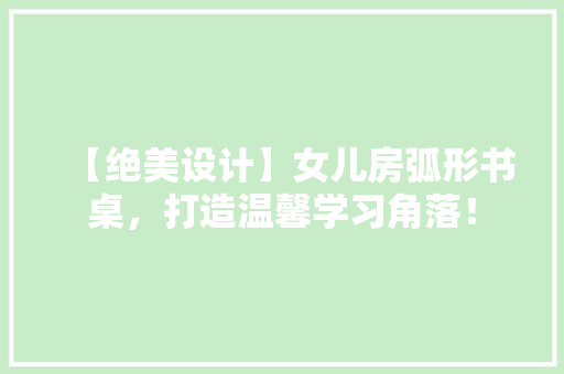 【绝美设计】女儿房弧形书桌，打造温馨学习角落！