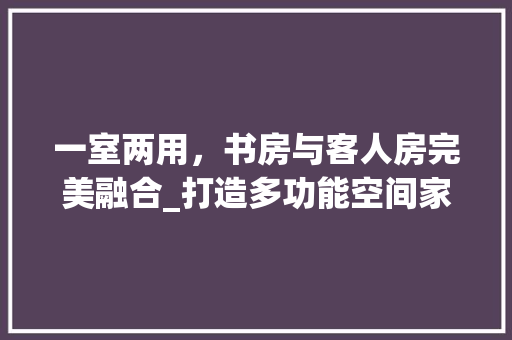 一室两用，书房与客人房完美融合_打造多功能空间家居生活新风尚