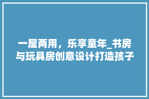 一屋两用，乐享童年_书房与玩具房创意设计打造孩子成长乐园