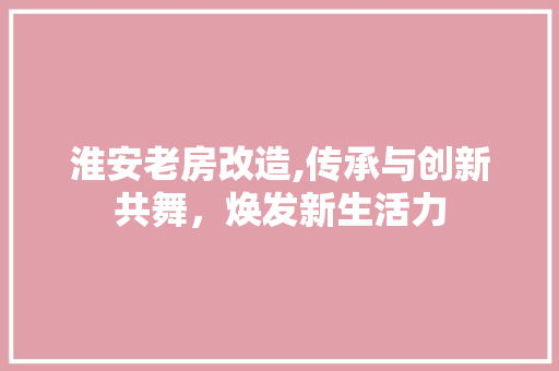 淮安老房改造,传承与创新共舞，焕发新生活力