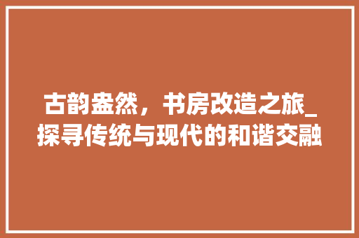 古韵盎然，书房改造之旅_探寻传统与现代的和谐交融