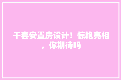 千套安置房设计！惊艳亮相，你期待吗