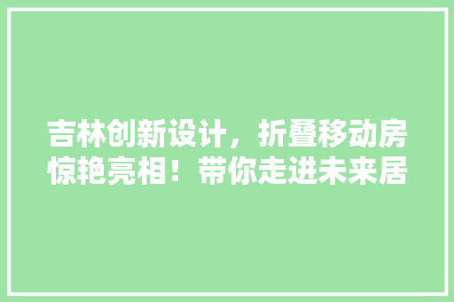 吉林创新设计，折叠移动房惊艳亮相！带你走进未来居住新体验！