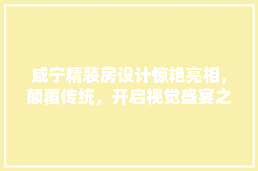 咸宁精装房设计惊艳亮相，颠覆传统，开启视觉盛宴之旅！