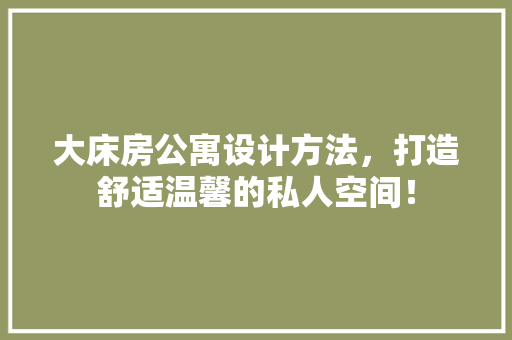 大床房公寓设计方法，打造舒适温馨的私人空间！