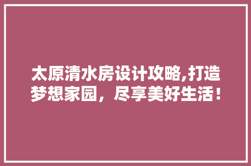 太原清水房设计攻略,打造梦想家园，尽享美好生活！