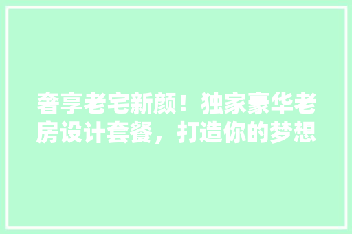 奢享老宅新颜！独家豪华老房设计套餐，打造你的梦想家园