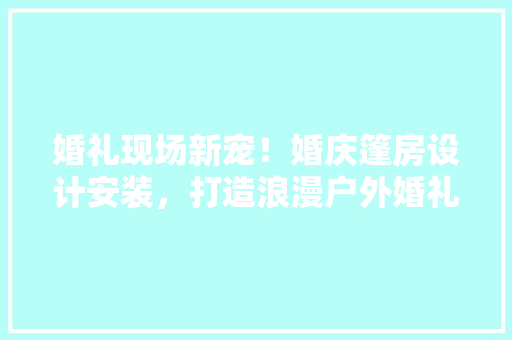 婚礼现场新宠！婚庆篷房设计安装，打造浪漫户外婚礼