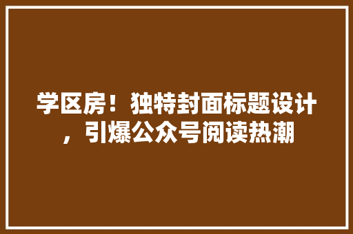 学区房！独特封面标题设计，引爆公众号阅读热潮