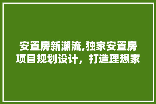 安置房新潮流,独家安置房项目规划设计，打造理想家园新标杆！