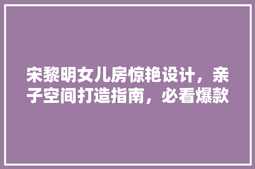 宋黎明女儿房惊艳设计，亲子空间打造指南，必看爆款例子！