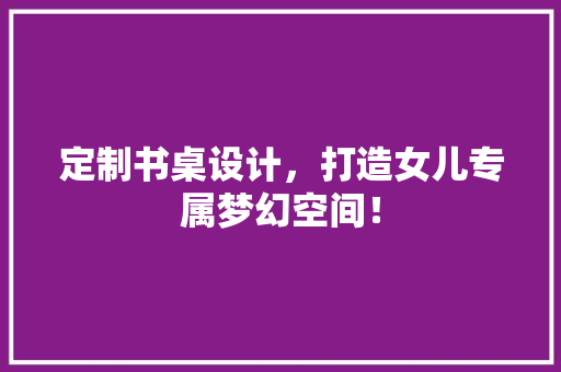定制书桌设计，打造女儿专属梦幻空间！