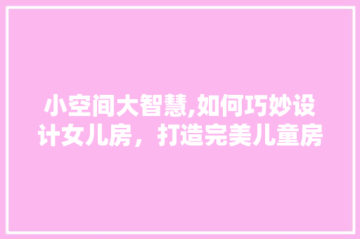 小空间大智慧,如何巧妙设计女儿房，打造完美儿童房！