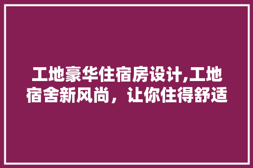 工地豪华住宿房设计,工地宿舍新风尚，让你住得舒适又体面！