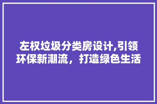 左权垃圾分类房设计,引领环保新潮流，打造绿色生活新地标