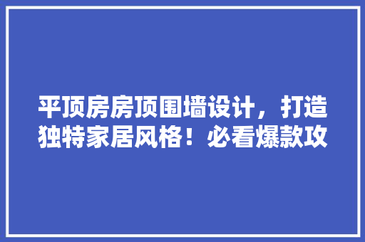 平顶房房顶围墙设计，打造独特家居风格！必看爆款攻略！