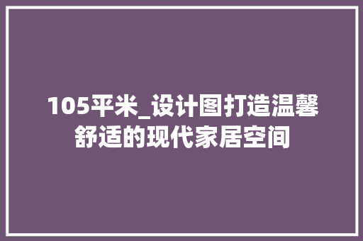 105平米_设计图打造温馨舒适的现代家居空间