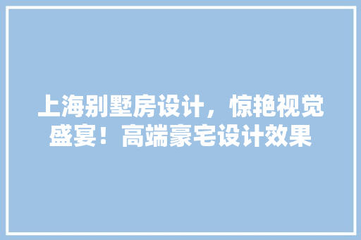 上海别墅房设计，惊艳视觉盛宴！高端豪宅设计效果