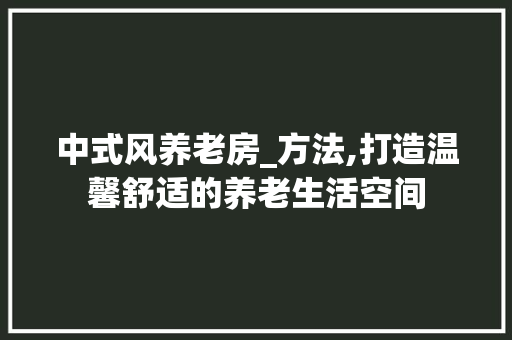 中式风养老房_方法,打造温馨舒适的养老生活空间
