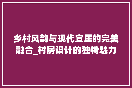 乡村风韵与现代宜居的完美融合_村房设计的独特魅力