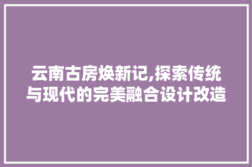 云南古房焕新记,探索传统与现代的完美融合设计改造之旅