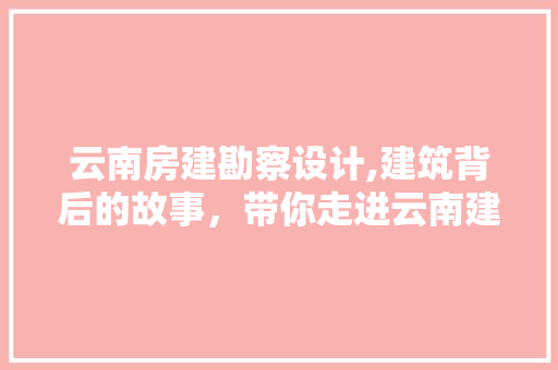 云南房建勘察设计,建筑背后的故事，带你走进云南建筑的世界