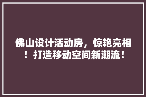 佛山设计活动房，惊艳亮相！打造移动空间新潮流！