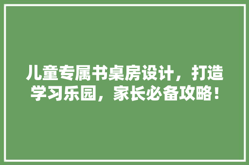 儿童专属书桌房设计，打造学习乐园，家长必备攻略！