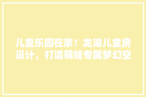 儿童乐园在家！龙湖儿童房设计，打造萌娃专属梦幻空间