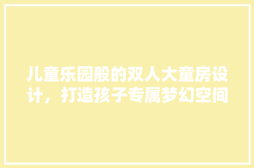 儿童乐园般的双人大童房设计，打造孩子专属梦幻空间！