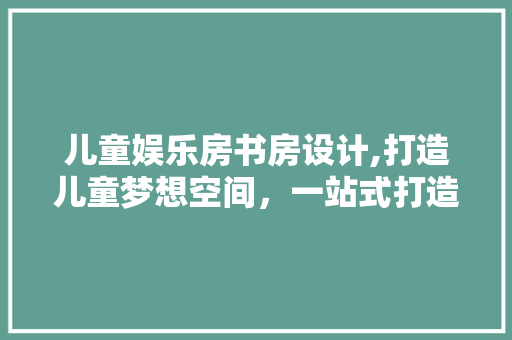 儿童娱乐房书房设计,打造儿童梦想空间，一站式打造孩子专属学习乐园！