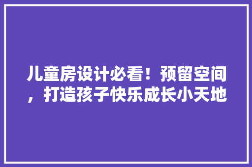 儿童房设计必看！预留空间，打造孩子快乐成长小天地
