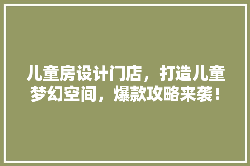 儿童房设计门店，打造儿童梦幻空间，爆款攻略来袭！